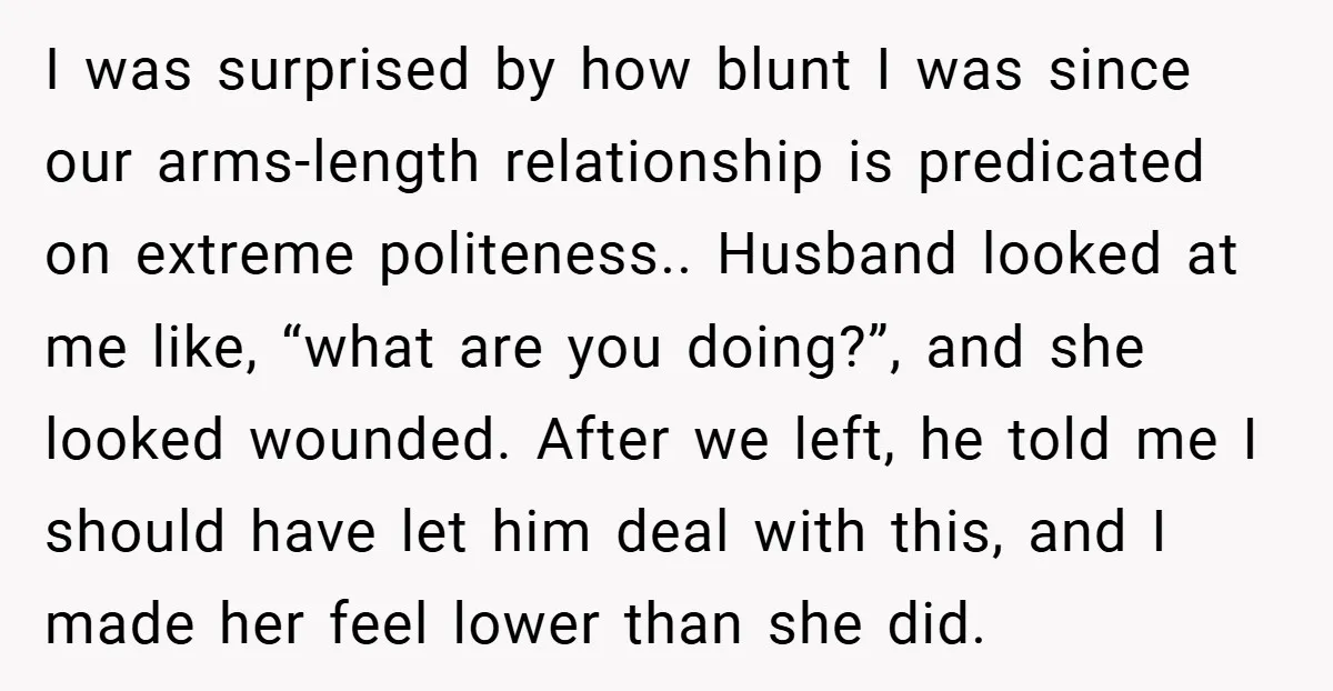 I was surprised by how blunt I was since our arms-length relationship is predicated on extreme politeness.. Husband looked at me like, “what are you doing?”, and she looked wounded....