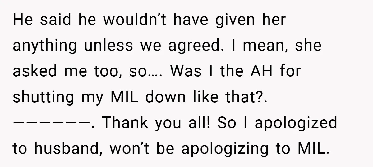 He said he wouldn’t have given her anything unless we agreed. I mean, she asked me too, so…. Was I the AH for shutting my MIL down like that?. ——————....