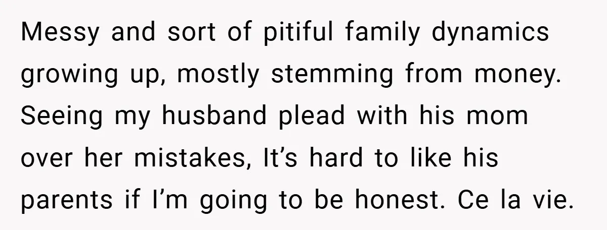 Messy and sort of pitiful family dynamics growing up, mostly stemming from money. Seeing my husband plead with his mom over her mistakes, It’s hard to like his parents if...