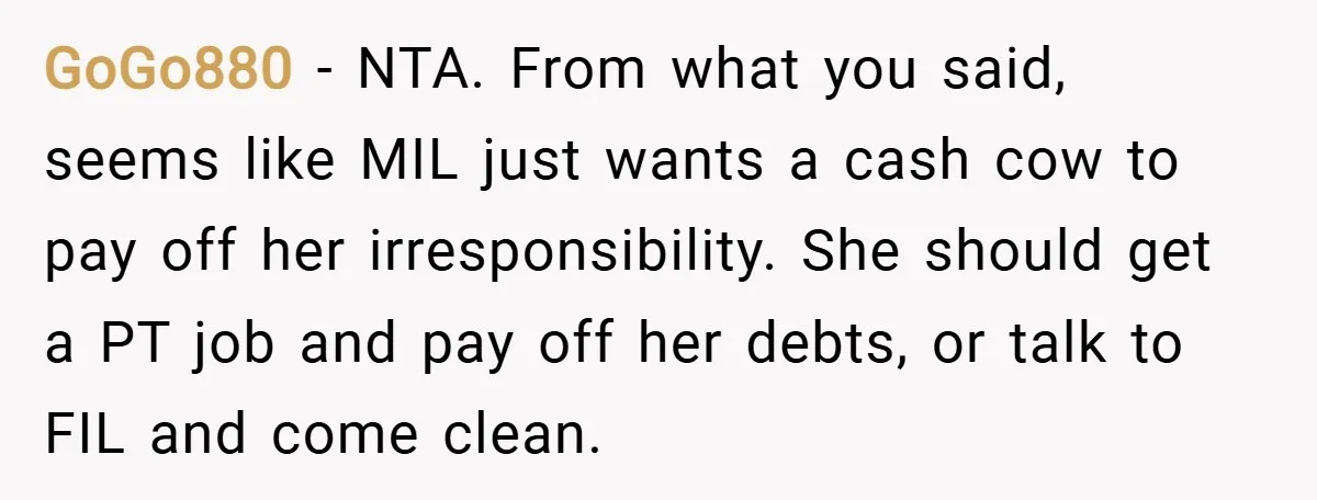 GoGo880 − NTA. From what you said, seems like MIL just wants a cash cow to pay off her irresponsibility. She should get a PT job and pay off her...
