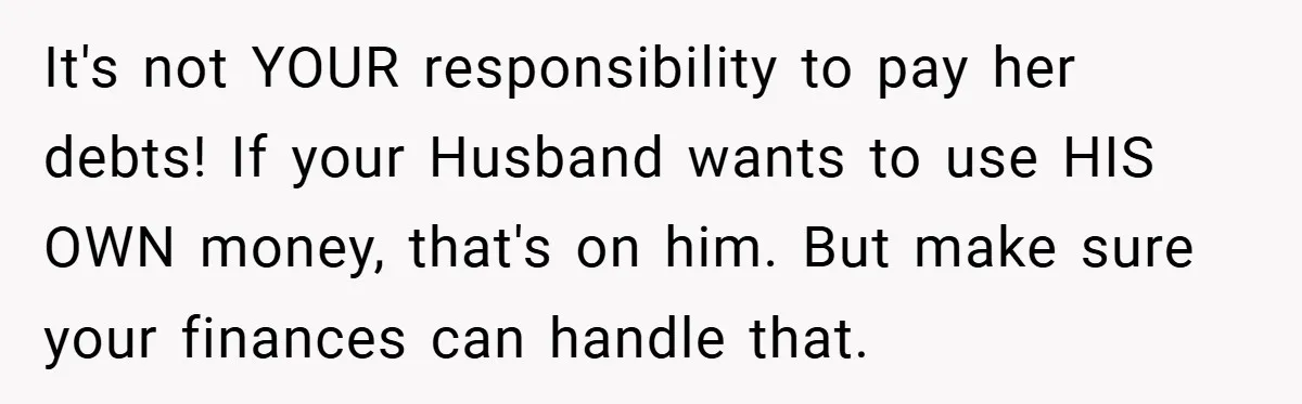 It's not YOUR responsibility to pay her debts! If your Husband wants to use HIS OWN money, that's on him. But make sure your finances can handle that.
