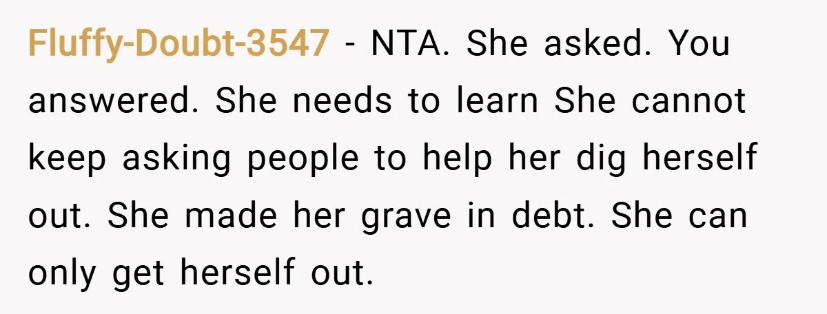 Fluffy-Doubt-3547 − NTA. She asked. You answered. She needs to learn She cannot keep asking people to help her dig herself out. She made her grave in debt. She can...