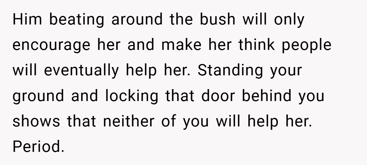 Him beating around the bush will only encourage her and make her think people will eventually help her. Standing your ground and locking that door behind you shows that neither...