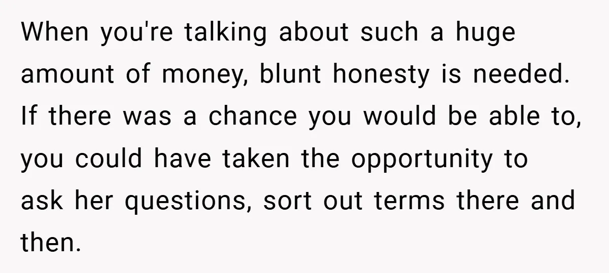 When you're talking about such a huge amount of money, blunt honesty is needed. If there was a chance you would be able to, you could have taken the opportunity...