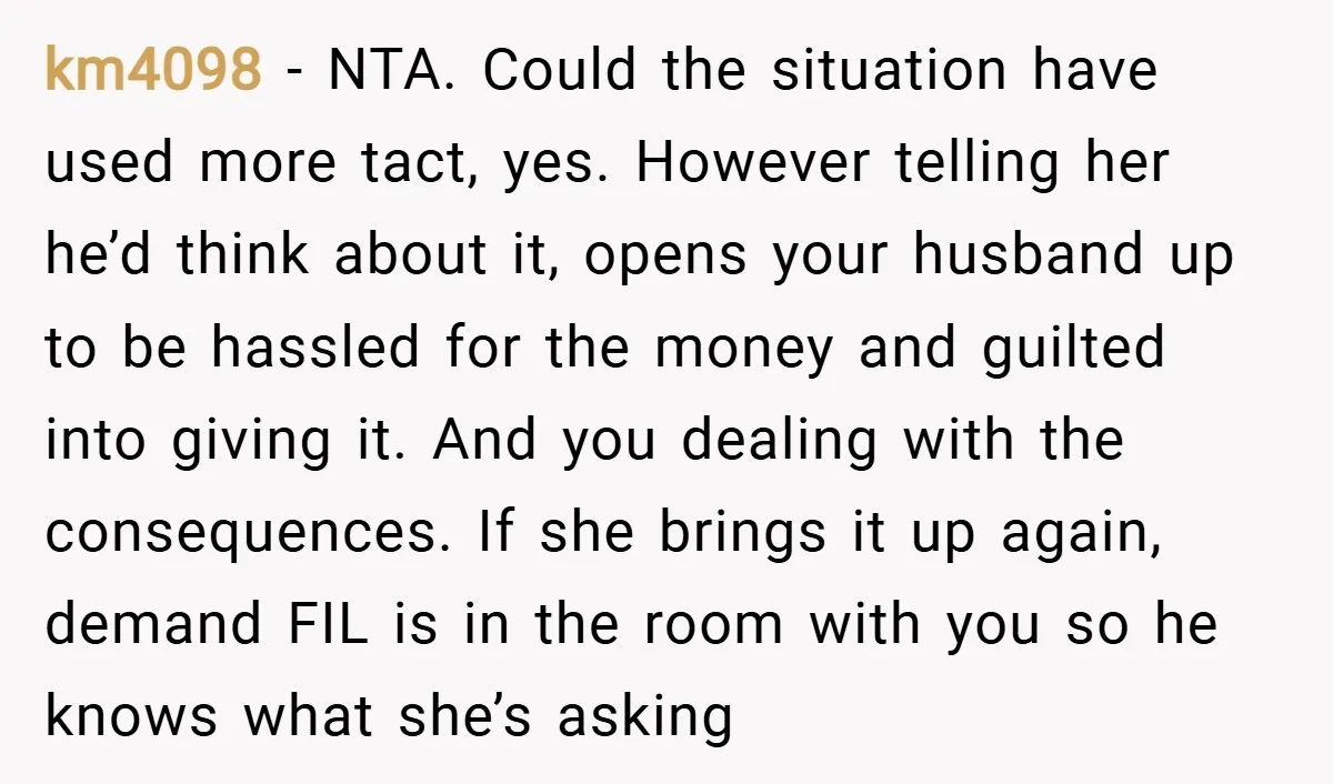 km4098 − NTA. Could the situation have used more tact, yes. However telling her he’d think about it, opens your husband up to be hassled for the money and guilted...