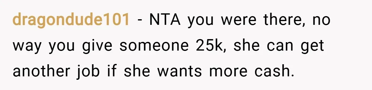 dragondude101 − NTA you were there, no way you give someone 25k, she can get another job if she wants more cash.