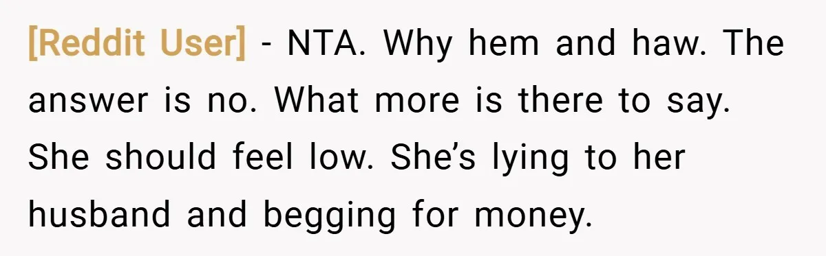 [Reddit User] − NTA. Why hem and haw. The answer is no. What more is there to say. She should feel low. She’s lying to her husband and begging for...