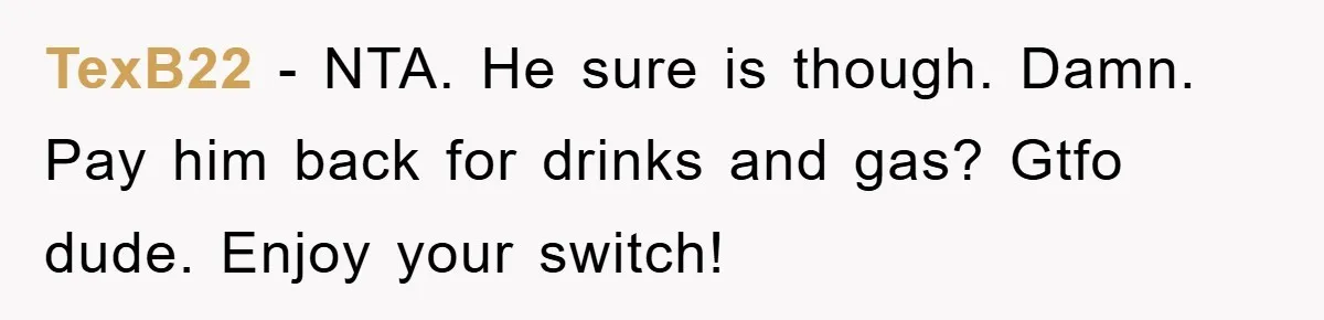 TexB22 − NTA. He sure is though. Damn. Pay him back for drinks and gas? Gtfo dude. Enjoy your switch!