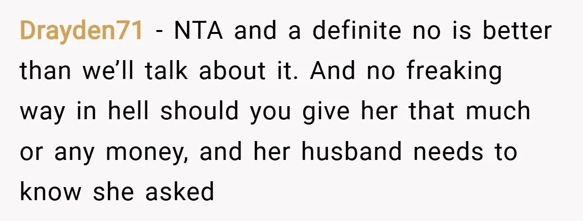 Drayden71 − NTA and a definite no is better than we’ll talk about it. And no freaking way in hell should you give her that much or any money, and...