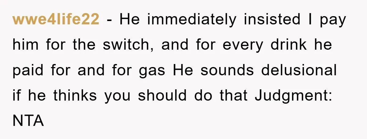 wwe4life22 − He immediately insisted I pay him for the switch, and for every drink he paid for and for gas He sounds delusional if he thinks you should do...