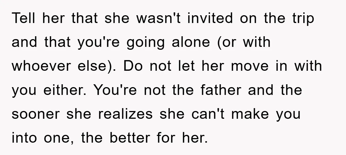 Tell her that she wasn't invited on the trip and that you're going alone (or with whoever else). Do not let her move in with you either. You're not the...