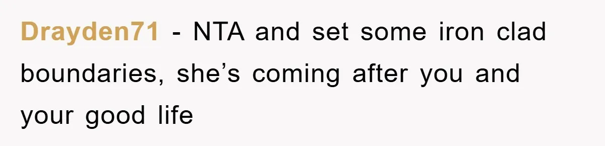 Drayden71 − NTA and set some iron clad boundaries, she’s coming after you and your good life