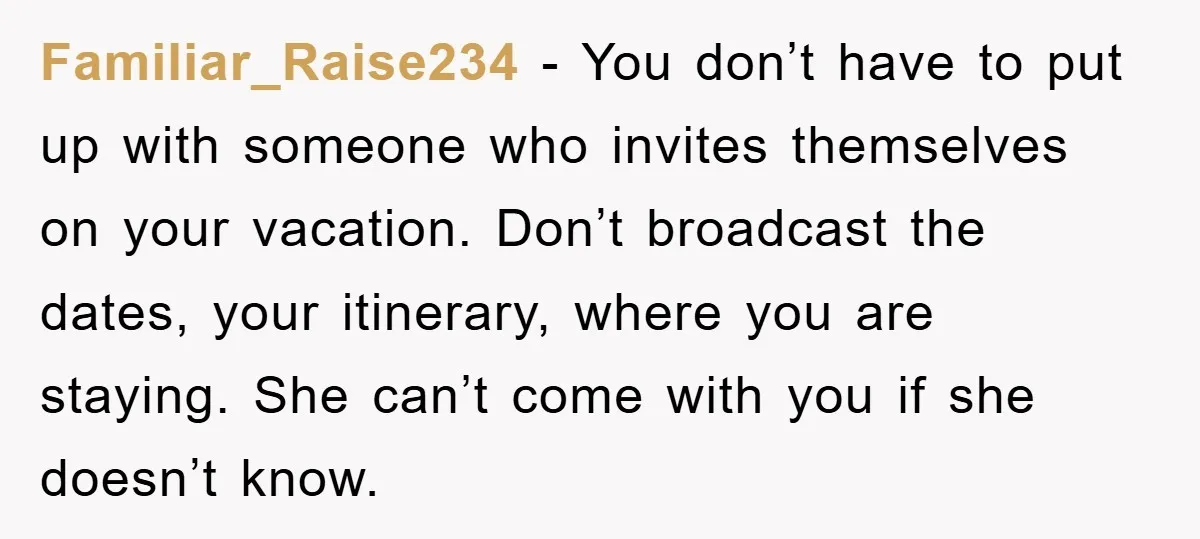 Familiar_Raise234 − You don’t have to put up with someone who invites themselves on your vacation. Don’t broadcast the dates, your itinerary, where you are staying. She can’t come with...