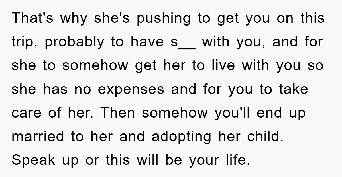 That's why she's pushing to get you on this trip, probably to have s__ with you, and for she to somehow get her to live with you so she has...