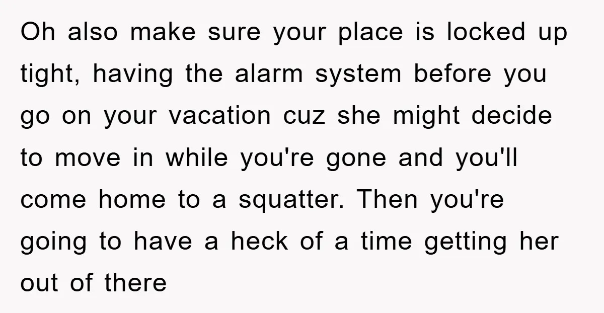 Oh also make sure your place is locked up tight, having the alarm system before you go on your vacation cuz she might decide to move in while you're gone...