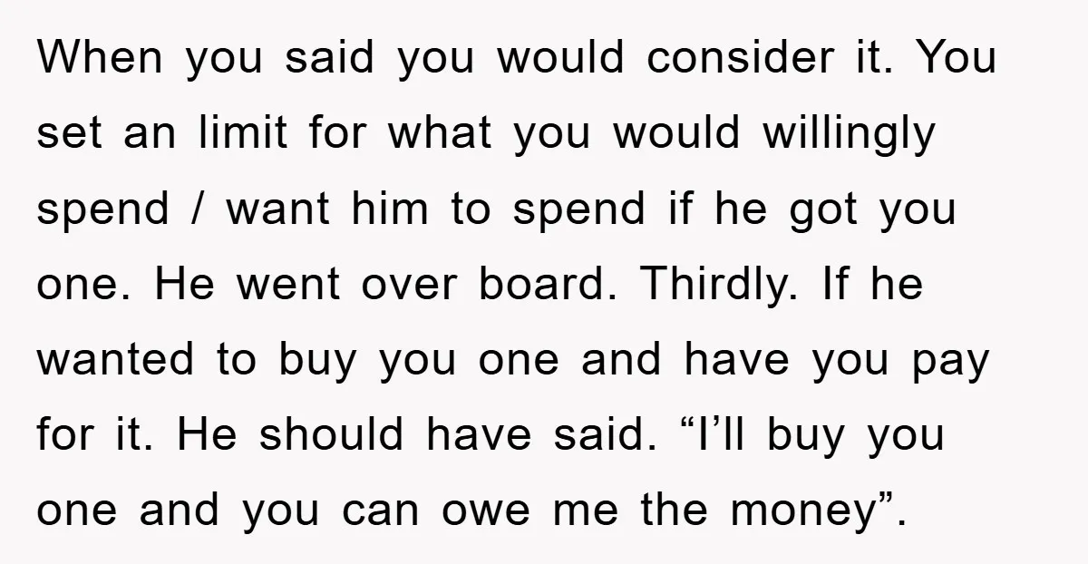 When you said you would consider it. You set an limit for what you would willingly spend / want him to spend if he got you one. He went over...
