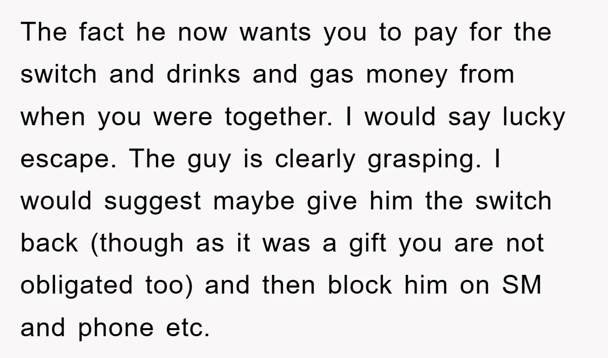 The fact he now wants you to pay for the switch and drinks and gas money from when you were together. I would say lucky escape. The guy is clearly...