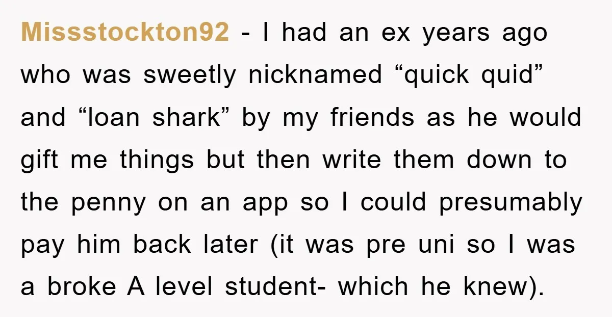 Missstockton92 − I had an ex years ago who was sweetly nicknamed “quick quid” and “loan shark” by my friends as he would gift me things but then write them...