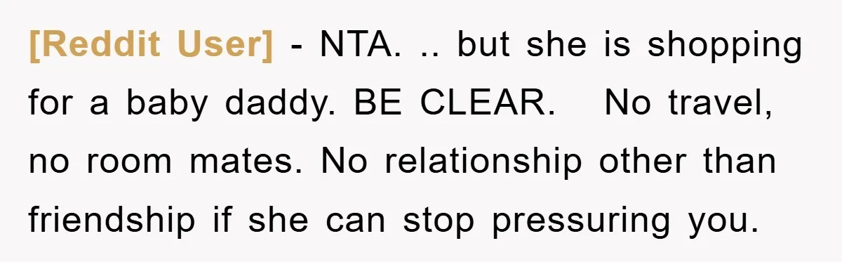 [Reddit User] − NTA. .. but she is shopping for a baby daddy. BE CLEAR. No travel, no room mates. No relationship other than friendship if she can stop pressuring...