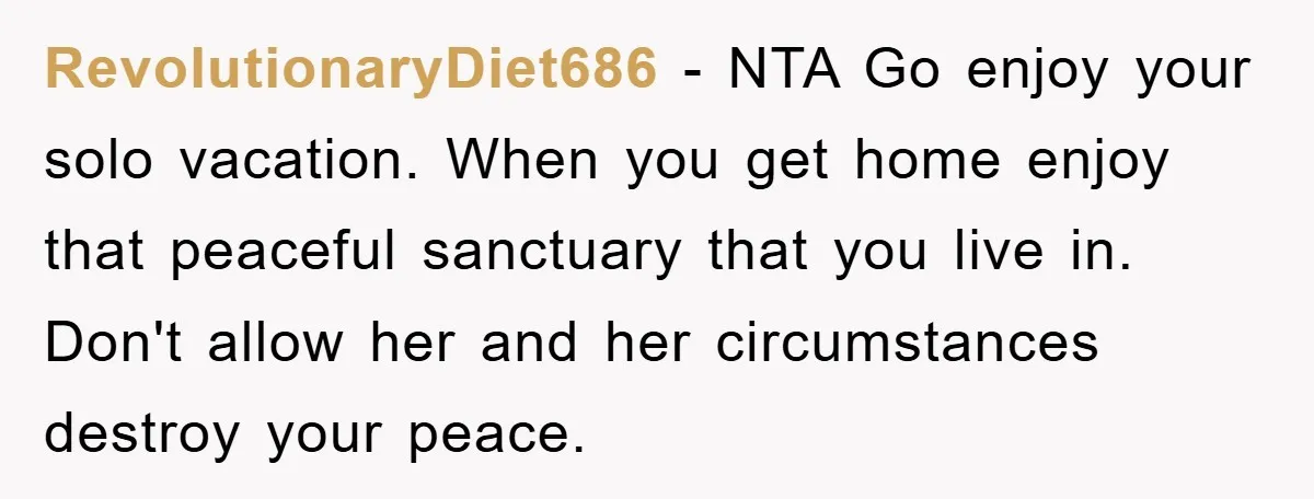 RevolutionaryDiet686 − NTA Go enjoy your solo vacation. When you get home enjoy that peaceful sanctuary that you live in. Don't allow her and her circumstances destroy your peace.