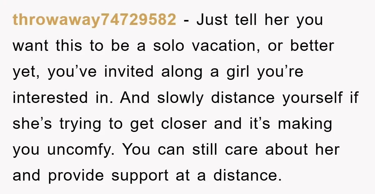 throwaway74729582 − Just tell her you want this to be a solo vacation, or better yet, you’ve invited along a girl you’re interested in. And slowly distance yourself if she’s...