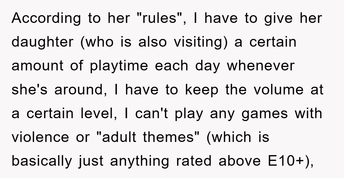 According to her "rules", I have to give her daughter (who is also visiting) a certain amount of playtime each day whenever she's around, I have to keep the volume...