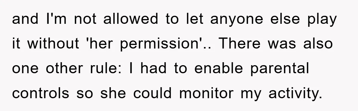 and I'm not allowed to let anyone else play it without 'her permission'.. There was also one other rule: I had to enable parental controls so she could monitor my...
