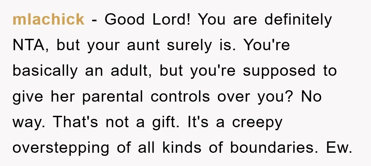 mlachick − Good Lord! You are definitely NTA, but your aunt surely is. You're basically an adult, but you're supposed to give her parental controls over you? No way. That's...
