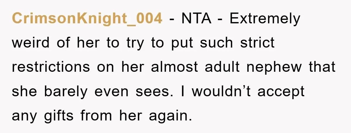 CrimsonKnight_004 − NTA - Extremely weird of her to try to put such strict restrictions on her almost adult nephew that she barely even sees. I wouldn’t accept any gifts...