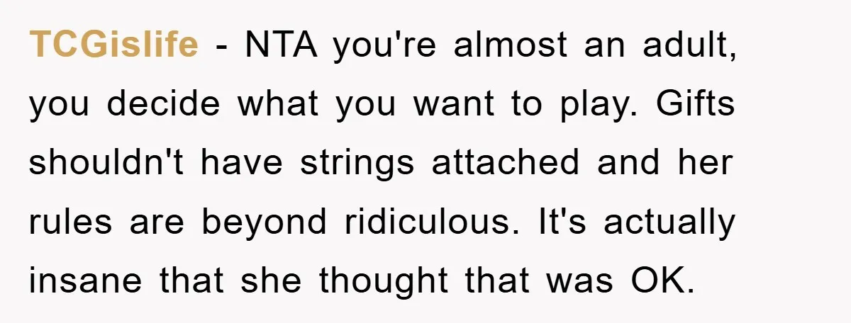 TCGislife − NTA you're almost an adult, you decide what you want to play. Gifts shouldn't have strings attached and her rules are beyond ridiculous. It's actually insane that she...