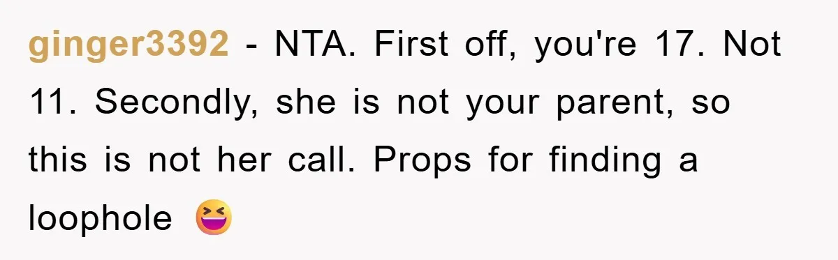 ginger3392 − NTA. First off, you're 17. Not 11. Secondly, she is not your parent, so this is not her call. Props for finding a loophole 😆
