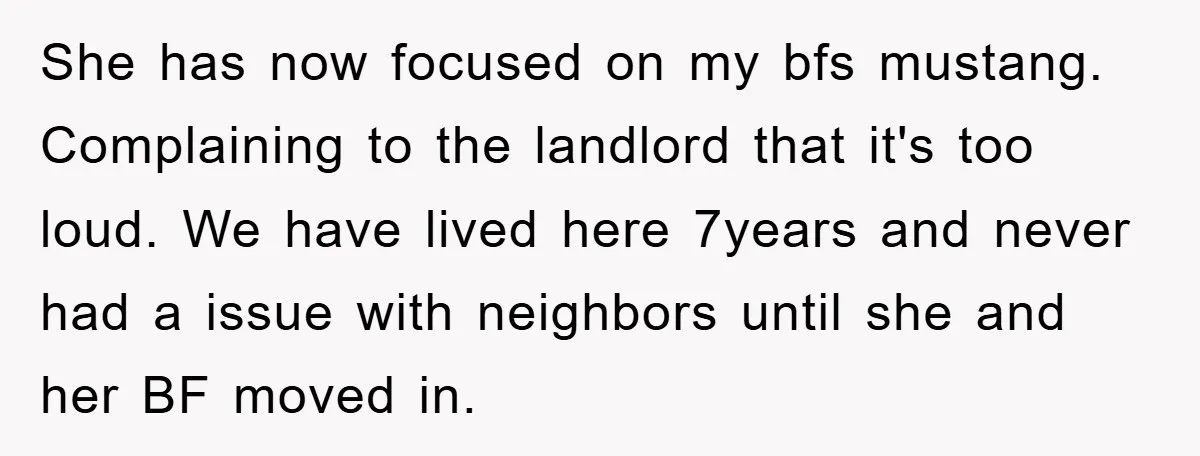 She has now focused on my bfs mustang. Complaining to the landlord that it's too loud. We have lived here 7years and never had a issue with neighbors until she...