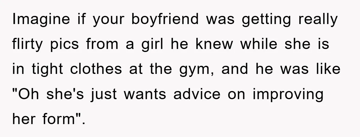Imagine if your boyfriend was getting really flirty pics from a girl he knew while she is in tight clothes at the gym, and he was like "Oh she's just...