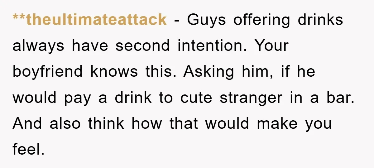 **theultimateattack − Guys offering drinks always have second intention. Your boyfriend knows this. Asking him, if he would pay a drink to cute stranger in a bar. And also think...
