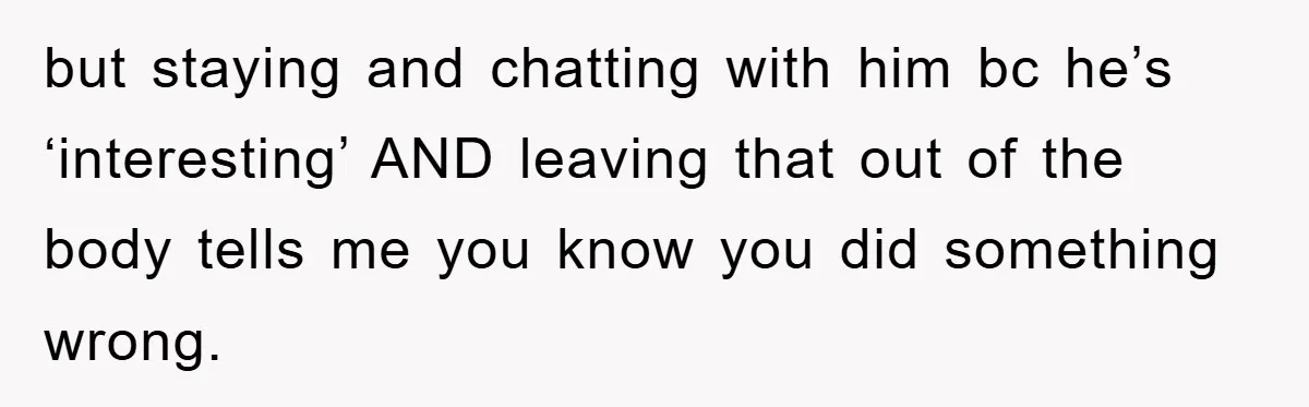 but staying and chatting with him bc he’s ‘interesting’ AND leaving that out of the body tells me you know you did something wrong.