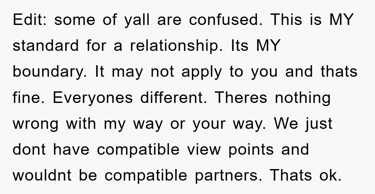 Edit: some of yall are confused. This is MY standard for a relationship. Its MY boundary. It may not apply to you and thats fine. Everyones different. Theres nothing wrong...