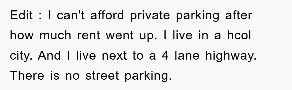 Edit : I can't afford private parking after how much rent went up. I live in a hcol city. And I live next to a 4 lane highway. There is...