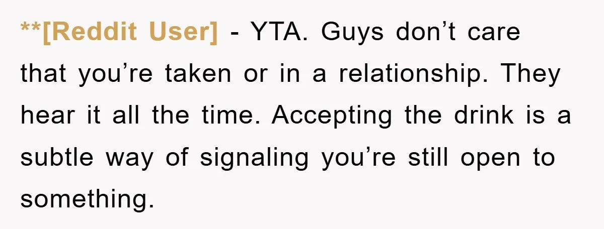 **[Reddit User] − YTA. Guys don’t care that you’re taken or in a relationship. They hear it all the time. Accepting the drink is a subtle way of signaling you’re...