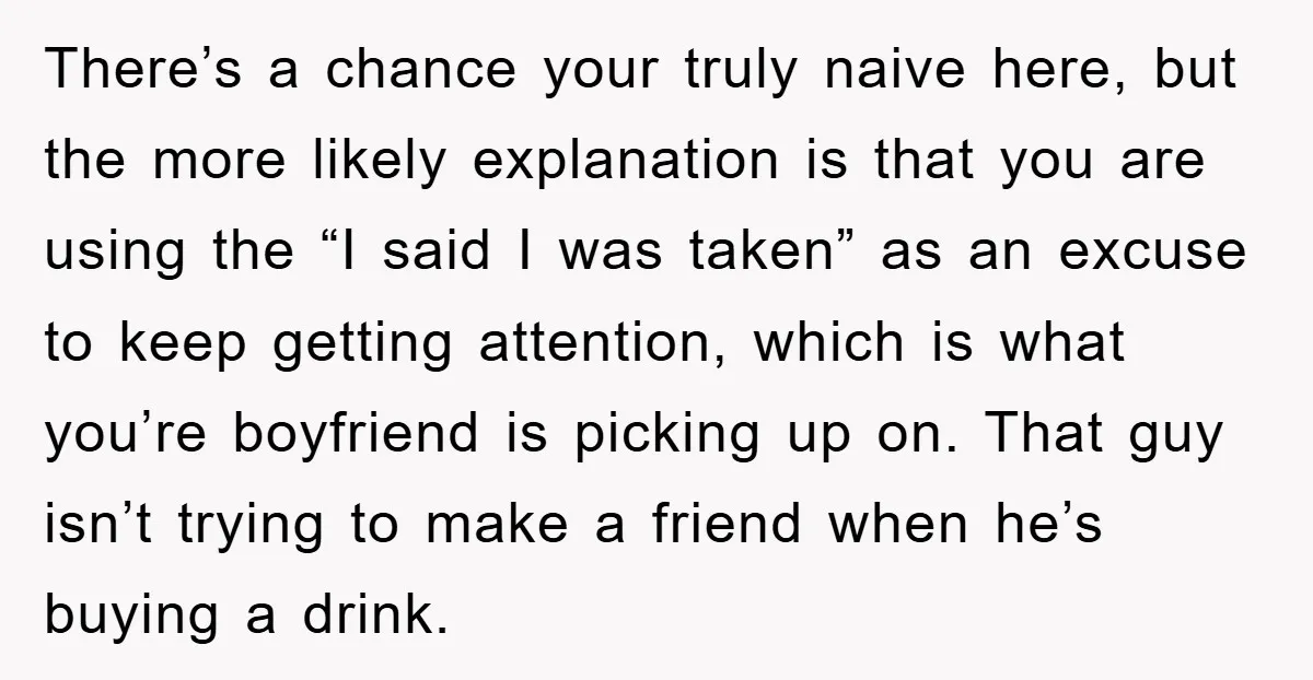 There’s a chance your truly naive here, but the more likely explanation is that you are using the “I said I was taken” as an excuse to keep getting attention,...