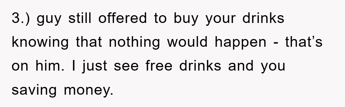 3.) guy still offered to buy your drinks knowing that nothing would happen - that’s on him. I just see free drinks and you saving money.