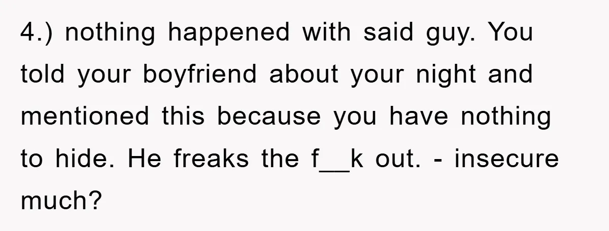4.) nothing happened with said guy. You told your boyfriend about your night and mentioned this because you have nothing to hide. He freaks the f__k out. - insecure much?