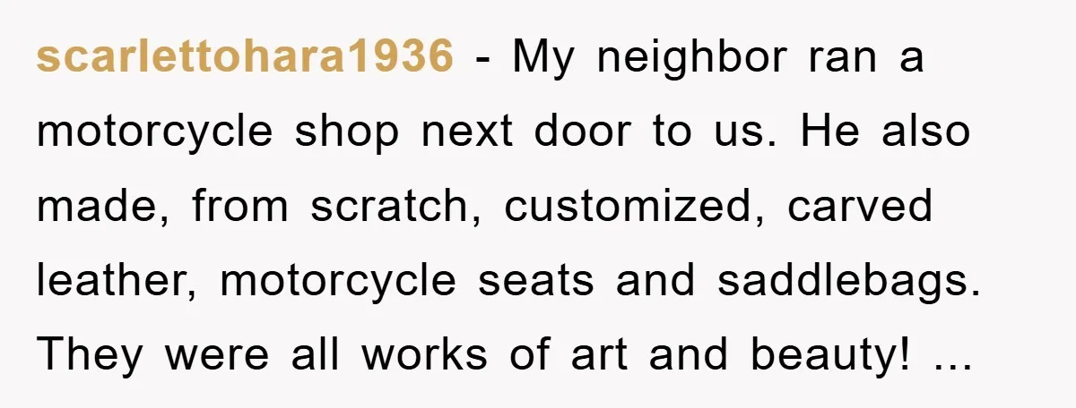 scarlettohara1936 − My neighbor ran a motorcycle shop next door to us. He also made, from scratch, customized, carved leather, motorcycle seats and saddlebags. They were all works of art...