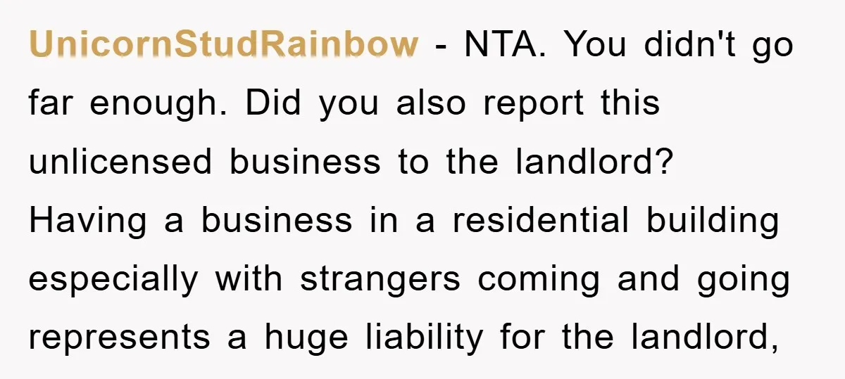 UnicornStudRainbow − NTA. You didn't go far enough. Did you also report this unlicensed business to the landlord? Having a business in a residential building especially with strangers coming and...