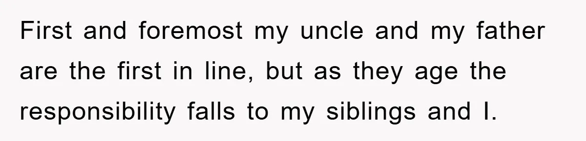 First and foremost my uncle and my father are the first in line, but as they age the responsibility falls to my siblings and I.