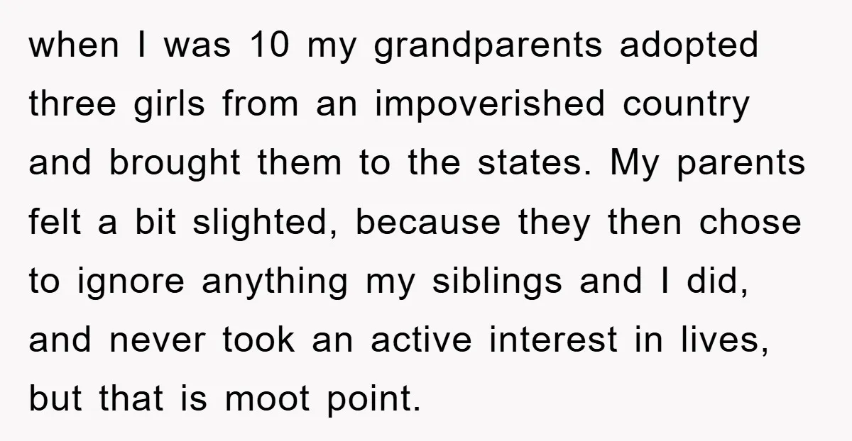 when I was 10 my grandparents adopted three girls from an impoverished country and brought them to the states. My parents felt a bit slighted, because they then chose to...