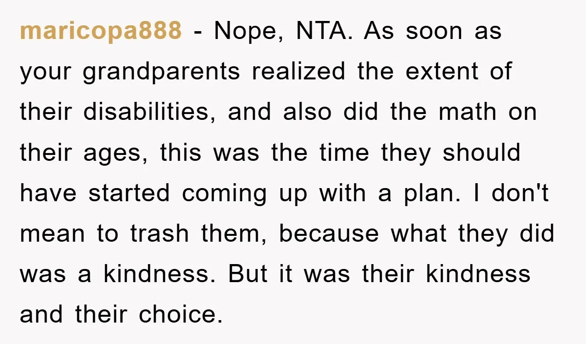 maricopa888 − Nope, NTA. As soon as your grandparents realized the extent of their disabilities, and also did the math on their ages, this was the time they should have...