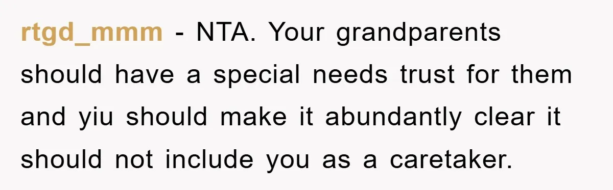 rtgd_mmm − NTA. Your grandparents should have a special needs trust for them and yiu should make it abundantly clear it should not include you as a caretaker.