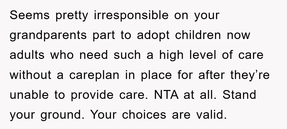 Seems pretty irresponsible on your grandparents part to adopt children now adults who need such a high level of care without a careplan in place for after they’re unable to...