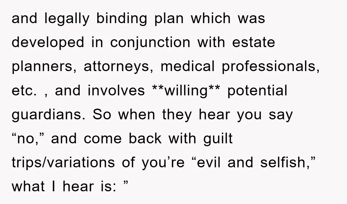 and legally binding plan which was developed in conjunction with estate planners, attorneys, medical professionals, etc. , and involves **willing** potential guardians. So when they hear you say “no,” and...