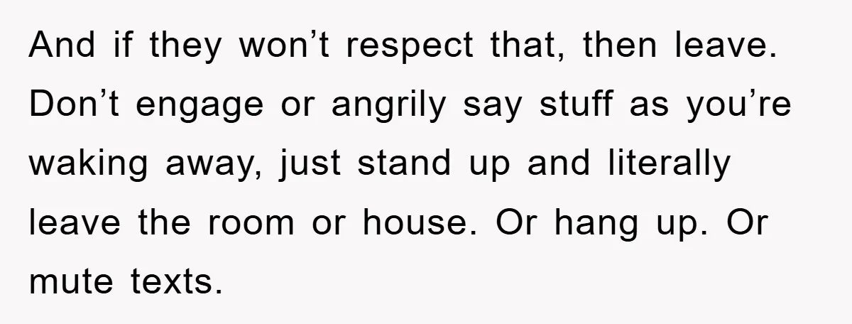 And if they won’t respect that, then leave. Don’t engage or angrily say stuff as you’re waking away, just stand up and literally leave the room or house. Or hang...